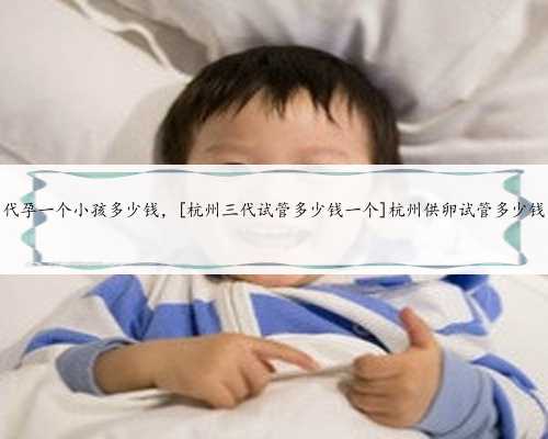 代孕一个小孩多少钱，[杭州三代试管多少钱一个]杭州供卵试管多少钱